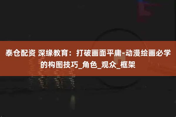 泰仓配资 深缘教育：打破画面平庸-动漫绘画必学的构图技巧_角色_观众_框架