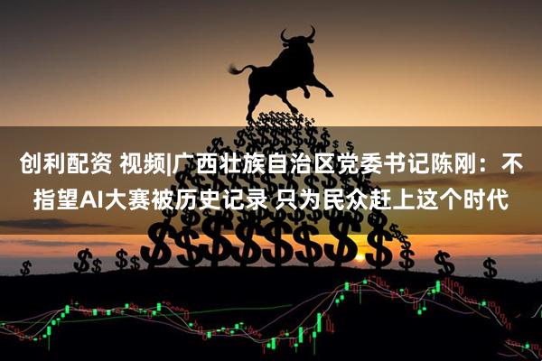 创利配资 视频|广西壮族自治区党委书记陈刚：不指望AI大赛被历史记录 只为民众赶上这个时代
