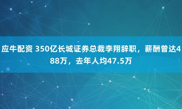 应牛配资 350亿长城证券总裁李翔辞职，薪酬曾达488万，去年人均47.5万