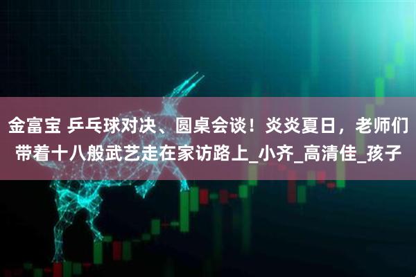 金富宝 乒乓球对决、圆桌会谈！炎炎夏日，老师们带着十八般武艺走在家访路上_小齐_高清佳_孩子