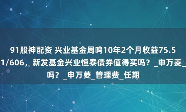 91股神配资 兴业基金周鸣10年2个月收益75.5%同类排名11/606，新发基金兴业恒泰债券值得买吗？_申万菱_管理费_任期