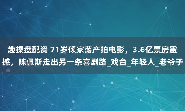 趣操盘配资 71岁倾家荡产拍电影，3.6亿票房震撼，陈佩斯走出另一条喜剧路_戏台_年轻人_老爷子
