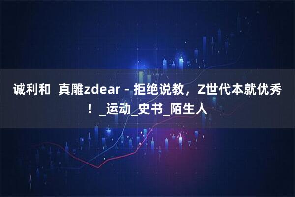 诚利和  真雕zdear - 拒绝说教，Z世代本就优秀！_运动_史书_陌生人