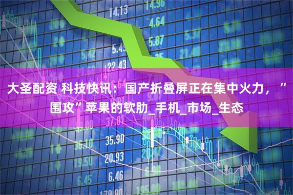 大圣配资 科技快讯：国产折叠屏正在集中火力，“围攻”苹果的软肋_手机_市场_生态