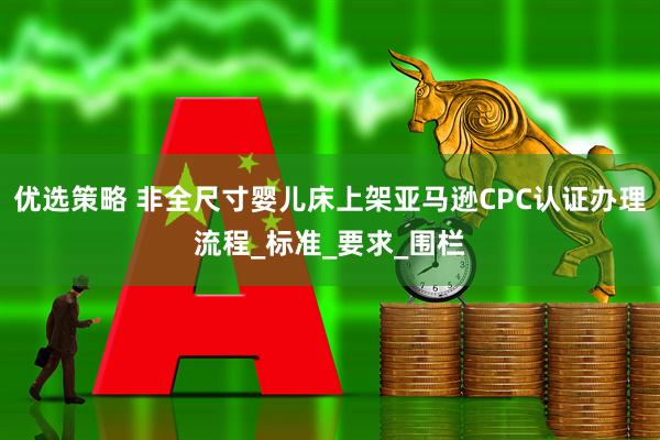 优选策略 非全尺寸婴儿床上架亚马逊CPC认证办理流程_标准_要求_围栏