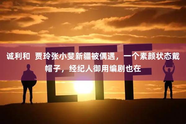 诚利和  贾玲张小斐新疆被偶遇，一个素颜状态戴帽子，经纪人御用编剧也在