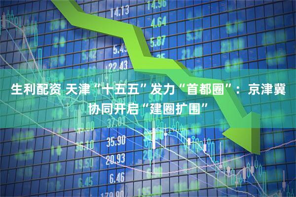 生利配资 天津“十五五”发力“首都圈”：京津冀协同开启“建圈扩围”